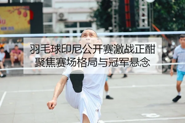 羽毛球印尼公开赛激战正酣 聚焦赛场格局与冠军悬念