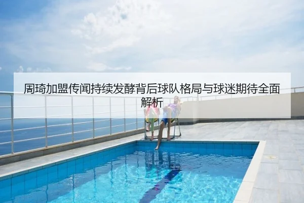 周琦加盟传闻持续发酵背后球队格局与球迷期待全面解析