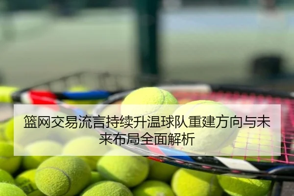 篮网交易流言持续升温球队重建方向与未来布局全面解析
