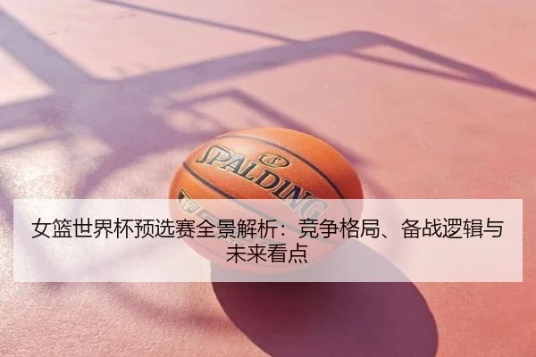 女篮世界杯预选赛全景解析：竞争格局、备战逻辑与未来看点