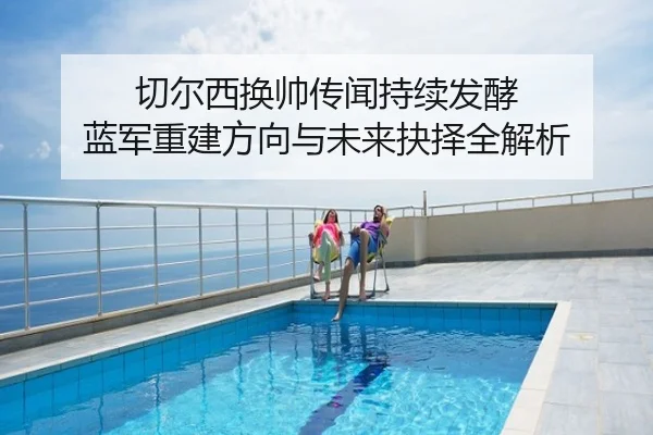 切尔西换帅传闻持续发酵 蓝军重建方向与未来抉择全解析