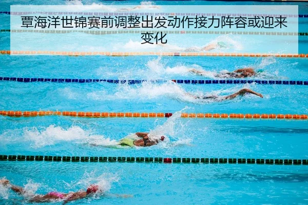 覃海洋世锦赛前调整出发动作接力阵容或迎来变化