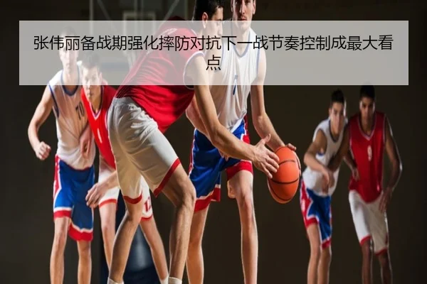 张伟丽备战期强化摔防对抗下一战节奏控制成最大看点