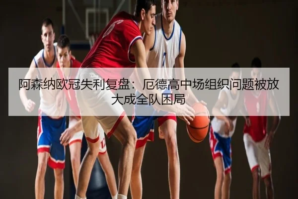 阿森纳欧冠失利复盘：厄德高中场组织问题被放大成全队困局