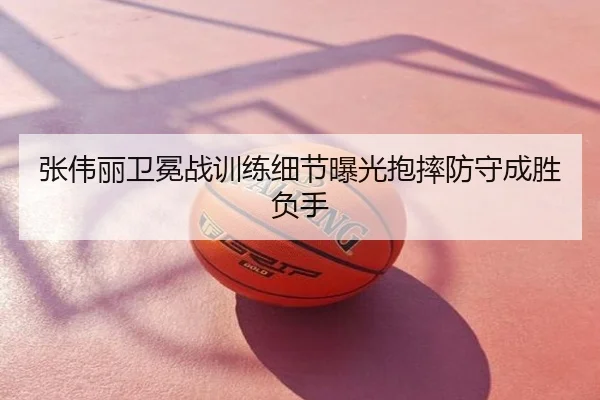 张伟丽卫冕战训练细节曝光抱摔防守成胜负手